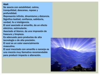 Azul:
Se asocia con estabilidad, calma,
tranquilidad, descanso, reposo y
profundidad.
Representa infinito, dinamismo y distancia.
Significa lealtad, confianza, sabiduría,
verdad, fe e inteligencia.
El azul asociado al amarillo, da un efecto
eléctrico, estimulante.
Asociado al blanco, da una impresión de
frescura y limpieza.
Es adecuado para productos de alta
tecnología o de alta precisión.
El azul es un color esencialmente
masculino.
El azul mezclado con amarillo o naranja es
una mezcla muy llamativa recomendable
para producir impacto o alteración.
 