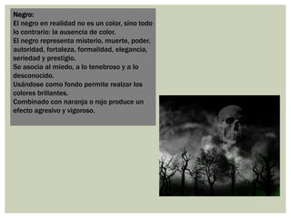 Negro:
El negro en realidad no es un color, sino todo
lo contrario: la ausencia de color.
El negro representa misterio, muerte, poder,
autoridad, fortaleza, formalidad, elegancia,
seriedad y prestigio.
Se asocia al miedo, a lo tenebroso y a lo
desconocido.
Usándose como fondo permite realzar los
colores brillantes.
Combinado con naranja o rojo produce un
efecto agresivo y vigoroso.
 