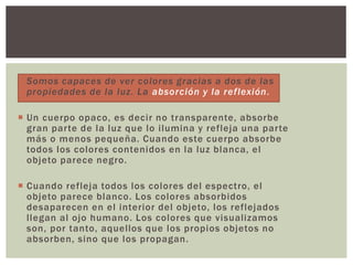  Somos capaces de ver colores gracias a dos de las
propiedades de la luz. La absorción y la reflexión.
 Un cuerpo opaco, es decir no transparente, absorbe
gran parte de la luz que lo ilumina y refleja una parte
más o menos pequeña. Cuando este cuerpo absorbe
todos los colores contenidos en la luz blanca, el
objeto parece negro.
 Cuando refleja todos los colores del espectro, el
objeto parece blanco. Los colores absorbidos
desaparecen en el interior del objeto, los reflejados
llegan al ojo humano. Los colores que visualizamos
son, por tanto, aquellos que los propios objetos no
absorben, sino que los propagan.
 
