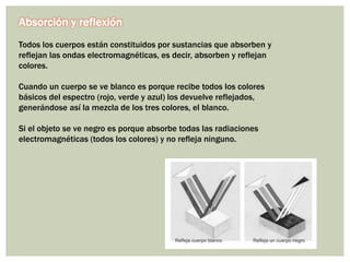 Absorción y reflexión
Todos los cuerpos están constituidos por sustancias que absorben y
reflejan las ondas electromagnéticas, es decir, absorben y reflejan
colores.
Cuando un cuerpo se ve blanco es porque recibe todos los colores
básicos del espectro (rojo, verde y azul) los devuelve reflejados,
generándose así la mezcla de los tres colores, el blanco.
Si el objeto se ve negro es porque absorbe todas las radiaciones
electromagnéticas (todos los colores) y no refleja ninguno.
 