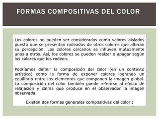 FORMAS COMPOSITIVAS DEL COLOR
Los colores no pueden ser considerados como valores aislados
puesto que se presentan rodeados de otros colores que alteran
su percepción. Los colores cercanos se influyen mutuamente
unos a otros. Así, los colores se pueden realzar o apagar según
los colores que los rodeen.
Podríamos definir la composición del color (en un contexto
artístico) como la forma de exponer colores logrando un
equilibrio entre los elementos que componen la imagen global.
La composición del color también puede referirse al efecto de
relajación y calma que produce en el observador la imagen
observada.
Existen dos formas generales compositivas del color :
 