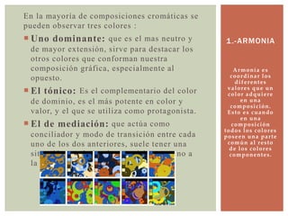Armonía es
coordinar los
diferentes
valores que un
color adquiere
en una
composición.
Esto es cuando
en una
composición
todos los colores
poseen una parte
común al resto
de los colores
componentes.
1.-ARMONIA
En la mayoría de composiciones cromáticas se
pueden observar tres colores :
 Uno dominante: que es el mas neutro y
de mayor extensión, sirve para destacar los
otros colores que conforman nuestra
composición gráfica, especialmente al
opuesto.
 El tónico: Es el complementario del color
de dominio, es el más potente en color y
valor, y el que se utiliza como protagonista.
 El de mediación: que actúa como
conciliador y modo de transición entre cada
uno de los dos anteriores, suele tener una
situación en el circulo cromático cercano a
la de color tónico.
 