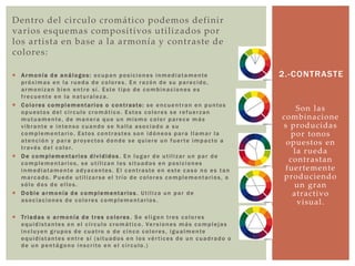 Dentro del circulo cromático podemos definir
varios esquemas compositivos utilizados por
los artista en base a la armonía y contraste de
colores:
 Armonía de análogos: ocupan posiciones inmediatamente
próximas en la rueda de colores. En razón de su parecido,
armonizan bien entre sí. Este tipo de combinaciones es
frecuente en la naturaleza.
 Colores complementarios o contraste: se encuentran en puntos
opuestos del círculo cromático. Estos colores se refuerzan
mutuamente, de manera que un mismo color parece más
vibrante e intenso cuando se halla asociado a su
complementario. Estos contrastes son idóneos para llamar la
atención y para proyectos donde se quiere un fuerte impacto a
través del color.
 De complementarios divididos . En lugar de utilizar un par de
complementarios, se utilizan los situados en posiciones
inmediatamente adyacentes. El contraste en este caso no es tan
marcado. Puede utilizarse el trío de colores complementarios, o
sólo dos de ellos.
 Doble armonía de complementarios . Utiliza un par de
asociaciones de colores complementarios .
 Triadas o armonía de tres colores . Se eligen tres colores
equidistantes en el círculo cromático. Versiones más complejas
incluyen grupos de cuatro o de cinco colores, igualmente
equidistantes entre sí (situados en los vértices de un cuadrado o
de un pentágono inscrito en el círculo.)
Son las
combinacione
s producidas
por tonos
opuestos en
la rueda
contrastan
fuertemente
produciendo
un gran
atractivo
visual.
2.-CONTRASTE
 