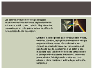 Los colores producen efectos psicológicos
muchas veces contradictorios dependiendo del
entorno cromático y del contexto. Hay ejemplos
claros de que un color puede actuar de diferente
forma dependiendo la ocasión.
Ejemplo; el verde puede parecer saludable, fresco,
o en otro contexto, repugnante o venenoso. Así que
se puede afirmar que el efecto del color, en
general, depende del contexto, y determinará el
significado que le otorguemos a un color. O sea
más claro aun, tiene un efecto en la sensación de
la percepción en nuestras emociones, y también
posee efectos fisiológicos demostrados, como
alterar el ritmo cardíaco o subir o bajar la tensión
sanguínea.
 