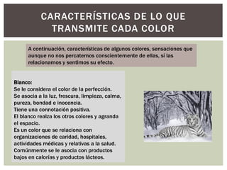 CARACTERÍSTICAS DE LO QUE
TRANSMITE CADA COLOR
Blanco:
Se le considera el color de la perfección.
Se asocia a la luz, frescura, limpieza, calma,
pureza, bondad e inocencia.
Tiene una connotación positiva.
El blanco realza los otros colores y agranda
el espacio.
Es un color que se relaciona con
organizaciones de caridad, hospitales,
actividades médicas y relativas a la salud.
Comúnmente se le asocia con productos
bajos en calorías y productos lácteos.
A continuación, características de algunos colores, sensaciones que
aunque no nos percatemos conscientemente de ellas, sí las
relacionamos y sentimos su efecto.
 