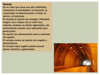 Naranja:
Es un color que tiene una alta visibilidad,
representa el entusiasmo, la atracción, la
creatividad, la determinación, el éxito, el
ánimo y el estímulo.
El naranja se asocia con energía y felicidad,
alegría, sol y trópico. Es un color muy
caliente, produce un efecto vigorizante y de
estimulación mental, muy adecuado para
gente joven.
Se asocia con alimentación sana y estímulo
del apetito.
El naranja oscuro se asocia con engaño y
desconfianza.
El naranja rojizo sugiere pasión sexual,
placer, dominio y agresividad.
 