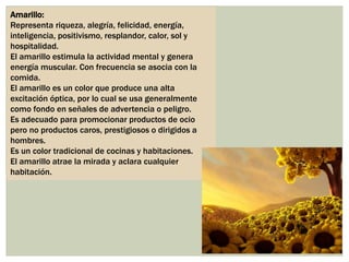 Amarillo:
Representa riqueza, alegría, felicidad, energía,
inteligencia, positivismo, resplandor, calor, sol y
hospitalidad.
El amarillo estimula la actividad mental y genera
energía muscular. Con frecuencia se asocia con la
comida.
El amarillo es un color que produce una alta
excitación óptica, por lo cual se usa generalmente
como fondo en señales de advertencia o peligro.
Es adecuado para promocionar productos de ocio
pero no productos caros, prestigiosos o dirigidos a
hombres.
Es un color tradicional de cocinas y habitaciones.
El amarillo atrae la mirada y aclara cualquier
habitación.
 