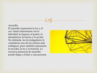 
Amarillo
El amarillo representa la luz y el
oro. Suele relacionarse con la
felicidad, la riqueza, el poder, la
abundancia, la fuerza y la acción.
No obstante, los investigadores lo
consideran uno de los colores más
ambiguos, pues también representa
la envidia, la ira y la traición. La
excesiva presencia de amarillo
puede llegar a irritar a una persona.
 