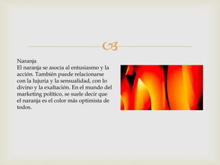 
Naranja
El naranja se asocia al entusiasmo y la
acción. También puede relacionarse
con la lujuria y la sensualidad, con lo
divino y la exaltación. En el mundo del
marketing político, se suele decir que
el naranja es el color más optimista de
todos.
 