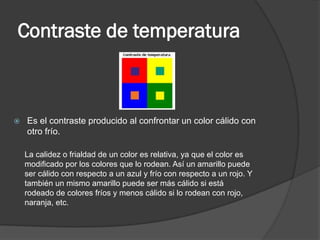 Contraste de temperatura
 Es el contraste producido al confrontar un color cálido con
otro frío.
La calidez o frialdad de un color es relativa, ya que el color es
modificado por los colores que lo rodean. Así un amarillo puede
ser cálido con respecto a un azul y frío con respecto a un rojo. Y
también un mismo amarillo puede ser más cálido si está
rodeado de colores fríos y menos cálido si lo rodean con rojo,
naranja, etc.
 