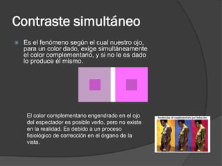 Contraste simultáneo
 Es el fenómeno según el cual nuestro ojo,
para un color dado, exige simultáneamente
el color complementario, y si no le es dado
lo produce él mismo.
El color complementario engendrado en el ojo
del espectador es posible verlo, pero no existe
en la realidad. Es debido a un proceso
fisiológico de corrección en el órgano de la
vista.
 