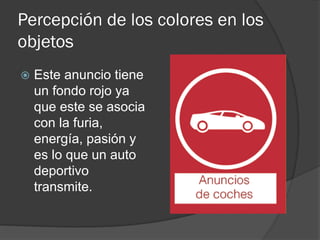 Percepción de los colores en los
objetos
 Este anuncio tiene
un fondo rojo ya
que este se asocia
con la furia,
energía, pasión y
es lo que un auto
deportivo
transmite.
 