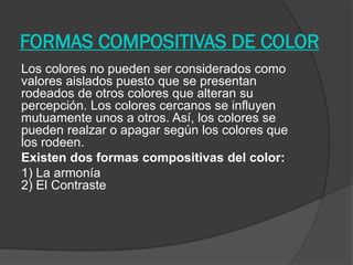 FORMAS COMPOSITIVAS DE COLOR
Los colores no pueden ser considerados como
valores aislados puesto que se presentan
rodeados de otros colores que alteran su
percepción. Los colores cercanos se influyen
mutuamente unos a otros. Así, los colores se
pueden realzar o apagar según los colores que
los rodeen.
Existen dos formas compositivas del color:
1) La armonía
2) El Contraste
 