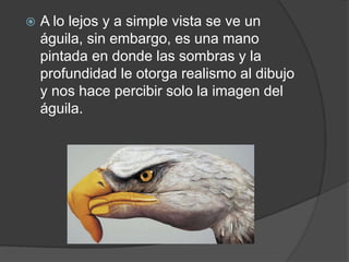  A lo lejos y a simple vista se ve un
águila, sin embargo, es una mano
pintada en donde las sombras y la
profundidad le otorga realismo al dibujo
y nos hace percibir solo la imagen del
águila.
 