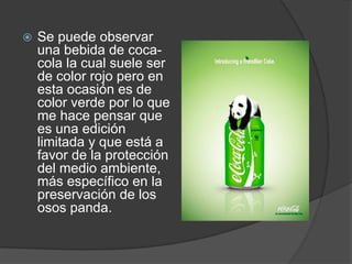  Se puede observar
una bebida de coca-
cola la cual suele ser
de color rojo pero en
esta ocasión es de
color verde por lo que
me hace pensar que
es una edición
limitada y que está a
favor de la protección
del medio ambiente,
más específico en la
preservación de los
osos panda.
 