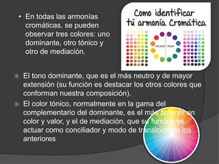  El tono dominante, que es el más neutro y de mayor
extensión (su función es destacar los otros colores que
conforman nuestra composición).
 El color tónico, normalmente en la gama del
complementario del dominante, es el más potente en
color y valor, y el de mediación, que su función es
actuar como conciliador y modo de transición de los
anteriores
• En todas las armonías
cromáticas, se pueden
observar tres colores: uno
dominante, otro tónico y
otro de mediación.
 