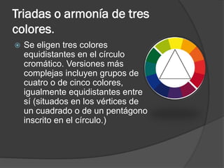 Triadas o armonía de tres
colores.
 Se eligen tres colores
equidistantes en el círculo
cromático. Versiones más
complejas incluyen grupos de
cuatro o de cinco colores,
igualmente equidistantes entre
sí (situados en los vértices de
un cuadrado o de un pentágono
inscrito en el círculo.)
 