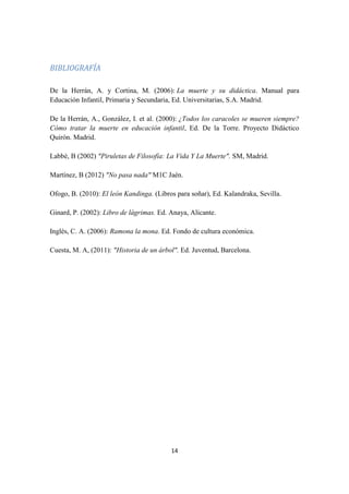 14
BIBLIOGRAFÍA
De la Herrán, A. y Cortina, M. (2006): La muerte y su didáctica. Manual para
Educación Infantil, Primaria y Secundaria, Ed. Universitarias, S.A. Madrid.
De la Herrán, A., González, I. et al. (2000): ¿Todos los caracoles se mueren siempre?
Cómo tratar la muerte en educación infantil, Ed. De la Torre. Proyecto Didáctico
Quirón. Madrid.
Labbè, B (2002) "Piruletas de Filosofía: La Vida Y La Muerte". SM, Madrid.
Martínez, B (2012) "No pasa nada" M1C Jaén.
Ofogo, B. (2010): El león Kandinga. (Libros para soñar), Ed. Kalandraka, Sevilla.
Ginard, P. (2002): Libro de lágrimas. Ed. Anaya, Alicante.
Inglés, C. A. (2006): Ramona la mona. Ed. Fondo de cultura económica.
Cuesta, M. A, (2011): "Historia de un árbol". Ed. Juventud, Barcelona.
 
