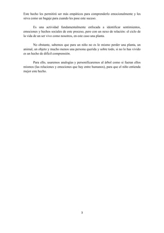 3
Este hecho les permitirá ser más empáticos para comprenderlo emocionalmente y les
sirva como un bagaje para cuando les pase este suceso.
Es una actividad fundamentalmente enfocada a identificar sentimientos,
emociones y hechos sociales de este proceso, pero con un nexo de relación: el ciclo de
la vida de un ser vivo como nosotros, en este caso una planta.
No obstante, sabemos que para un niño no es lo mismo perder una planta, un
animal, un objeto y mucho menos una persona querida y sobre todo, si no lo has vivido
es un hecho de difícil comprensión.
Para ello, usaremos analogías y personificaremos al árbol como si fueran ellos
mismos (las relaciones y emociones que hay entre humanos), para que el niño entienda
mejor este hecho.
 
