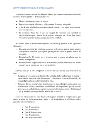 4
JUSTIFICACIÓN TEÓRICA Y METODOLÓGICA
Antes de meternos en situación debemos saber a qué procesos mentales se enfrentan
los niños de estas edades (4-5 años). Estos son:
 Miedo a los cementerios y a la muerte.
 Los sentimientos de aflicción, y rabia en casos de muerte o angustia.
 A los 4 años, el niño interpreta símbolos de muerte: “Los niños no se mueren,
solo los mayores”...
 La evidencia: hacia los 4 años es incapaz de reconocer esta realidad en
experiencias directas: muerte de un animal, personaje, etc. Si no hay signos
“evidentes” para él: quietud, sangre, deterioro, soledad…
La muerte no es un fenómeno homogéneo, es variable y depende de los siguientes
elementos:
 Cercanía emocional del objeto de apego: no es lo mismo que se muera alguien
con quien se identifica, que alguien que se percibe lejano al propio mundo de
vivencias.
 Desvitalización del objeto: no es lo mismo que se muera una planta, que un
animal o una persona.
 Establecimiento de provisionalidad de la muerte: pueden pensar que una planta
muera y que al plantar una nueva sea la anterior.
Además, para que el niño comprenda la muerte hay dos factores que intervienen en
esta:
 Por parte de los padres y las familias: las actitudes de los padres hacia la muerte y
capacidad de hablar de ella abiertamente, y la manera en cómo la familia y la
sociedad presentan u ocultan la muerte al niño.
 Por parte de sus características psicológicas: su capacidad para exteriorizar sus
sentimientos, dudas y cuestiones condicionada al acogimiento que el entorno
proporcione; sus habilidades cognitivas, su consistencia emocional o fortaleza del
“yo” y las experiencias personales previas con la muerte.
Todos los niños pasan por unas fases hasta llegar a entender o comprender lo que
ocurre al pasar un hecho como este, según A. de la Herrán et al. (2000) se suelen
presentar una serie de fases:
 Fase de ignorancia.
 Fase de abandono.
 Fase de desesperanza.
 Fase de aceptación.
 Fase de positivización.
 