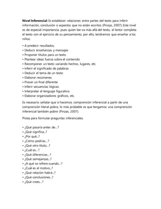 Nivel Inferencial: Es establecer relaciones entre partes del texto para inferir
información, conclusión o aspectos que no están escritos (Pinzas, 2007). Este nivel
es de especial importancia, pues quien lee va más allá del texto, el lector completa
el texto con el ejercicio de su pensamiento; por ello, tendremos que enseñar a los
niños:
• A predecir resultados,
• Deducir enseñanzas y mensajes
• Proponer títulos para un texto
• Plantear ideas fuerza sobre el contenido
• Recomponer un texto variando hechos, lugares, etc.
• Inferir el significado de palabras
• Deducir el tema de un texto
• Elaborar resúmenes
• Prever un final diferente
• Inferir secuencias lógicas
• Interpretar el lenguaje figurativo
• Elaborar organizadores gráficos, etc.
Es necesario señalar que si hacemos comprensión inferencial a partir de una
comprensión literal pobre, lo más probable es que tengamos una comprensión
inferencial también pobre (Pinzas, 2007).
Pistas para formular preguntas inferenciales.
• ¿Qué pasaría antes de…?
• ¿Qué significa...?
• ¿Por qué...?
• ¿Cómo podrías…?
• ¿Qué otro título…?
• ¿Cuál es…?
• ¿Qué diferencias…?
• ¿Qué semejanzas...?
• ¿A qué se refiere cuando…?
• ¿Cuál es el motivo...?
• ¿Qué relación habrá...?
• ¿Qué conclusiones...?
• ¿Qué crees…?
 