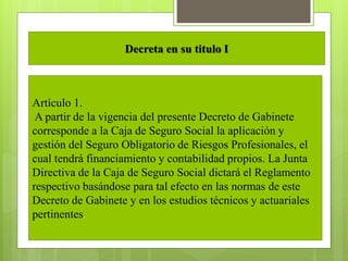 Decreta en su titulo I
Artículo 1.
A partir de la vigencia del presente Decreto de Gabinete
corresponde a la Caja de Seguro Social la aplicación y
gestión del Seguro Obligatorio de Riesgos Profesionales, el
cual tendrá financiamiento y contabilidad propios. La Junta
Directiva de la Caja de Seguro Social dictará el Reglamento
respectivo basándose para tal efecto en las normas de este
Decreto de Gabinete y en los estudios técnicos y actuariales
pertinentes.
 