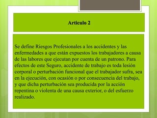 Articulo 2
Se define Riesgos Profesionales a los accidentes y las
enfermedades a que están expuestos los trabajadores a causa
de las labores que ejecutan por cuenta de un patrono. Para
efectos de este Seguro, accidente de trabajo es toda lesión
corporal o perturbación funcional que el trabajador sufra, sea
en la ejecución, con ocasión o por consecuencia del trabajo,
y que dicha perturbación sea producida por la acción
repentina o violenta de una causa exterior, o del esfuerzo
realizado.
 
