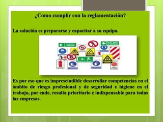 ¿Como cumplir con la reglamentación?
La solución es prepararse y capacitar a su equipo.
Es por eso que es imprescindible desarrollar competencias en el
ámbito de riesgo profesional y de seguridad e higiene en el
trabajo, por ende, resulta prioritario e indispensable para todas
las empresas.
 