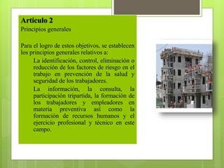 Articulo 2
Principios generales
Para el logro de estos objetivos, se establecen
los principios generales relativos a:
1. La identificación, control, eliminación o
reducción de los factores de riesgo en el
trabajo en prevención de la salud y
seguridad de los trabajadores.
2. La información, la consulta, la
participación tripartida, la formación de
los trabajadores y empleadores en
materia preventiva así como la
formación de recursos humanos y el
ejercicio profesional y técnico en este
campo.
 