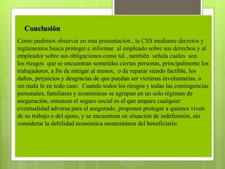 Como pudimos observar en esta presentación , la CSS mediante decretos y
reglamentos busca proteger e informar al empleado sobre sus derechos y al
empleador sobre sus obligaciones como tal , también señala cuales son
los riesgos que se encuentran sometidas ciertas personas, principalmente los
trabajadores, a fin de mitigar al menos, o de reparar siendo factible, los
daños, perjuicios y desgracias de que puedan ser víctimas involuntarias, o
sin mala fe en todo caso. Cuando todos los riesgos y todas las contingencias
personales, familiares y económicas se agrupan en un solo régimen de
aseguración, entonces el seguro social es el que ampara cualquier
eventualidad adversa para el asegurado, proponen proteger a quienes viven
de su trabajo o del ajeno, y se encuentran en situación de indefensión, sin
considerar la debilidad económica momentánea del beneficiario.
Conclusión
 