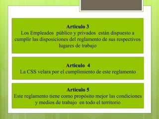 Articulo 3
Los Empleados público y privados están dispuesto a
cumplir las disposiciones del reglamento de sus respectivos
lugares de trabajo
Articulo 4
La CSS velara por el cumplimiento de este reglamento
Articulo 5
Este reglamento tiene como propósito mejor las condiciones
y medios de trabajo en todo el territorio
 