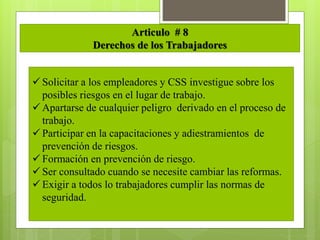 Articulo # 8
Derechos de los Trabajadores
 Solicitar a los empleadores y CSS investigue sobre los
posibles riesgos en el lugar de trabajo.
 Apartarse de cualquier peligro derivado en el proceso de
trabajo.
 Participar en la capacitaciones y adiestramientos de
prevención de riesgos.
 Formación en prevención de riesgo.
 Ser consultado cuando se necesite cambiar las reformas.
 Exigir a todos lo trabajadores cumplir las normas de
seguridad.
 