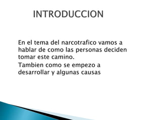 En el tema del narcotrafico vamos a
hablar de como las personas deciden
tomar este camino.
Tambien como se empezo a
desarrollar y algunas causas
 