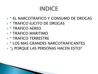  * EL NARCOTRAFICO Y CONSUMO DE DROGAS
 * TRAFICO ILICITO DE DROGAS
 * TRAFICO AEREO
 * TRAFICO MARITIMO
 * TRAFICO TERRESTRE
 * LOS MAS GRANDES NARCOTRAFICANTES
 *¿ PORQUE LAS PERSONAS HACEN ESTO?
 