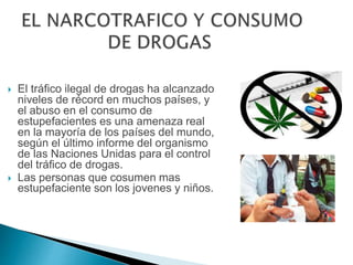  El tráfico ilegal de drogas ha alcanzado
niveles de récord en muchos países, y
el abuso en el consumo de
estupefacientes es una amenaza real
en la mayoría de los países del mundo,
según el último informe del organismo
de las Naciones Unidas para el control
del tráfico de drogas.
 Las personas que cosumen mas
estupefaciente son los jovenes y niños.
 