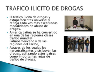  El trafico ilicito de drogas y
estupefacientes universal y
refleja cada ves mas asentuadas
modalidades de abuso de
drogas.
 America Latina se ha convertido
en una de las regiones clases
trafico mundial
Latinoamericano y de las
regiones del caribe,
 Atraves de los cuales los
narcotraficantes distribuyen las
drogas, utilizando estos paises
como importantes rutas de
trafico de drogas.
 