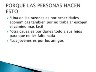  *Una de las razones es por nesecidades
economicas tambien por no trabajar escojen
el camino mas facil
 *otra causa es por darles todo a sus hijos
para que no les falte nada
 *Los jovenes es por los amigos
 