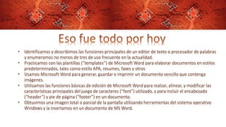 • Identificamos y describimos las funciones principales de un editor de texto o procesador de palabras
y enumeramos no menos de tres de uso frecuente en la actualidad.
• Practicamos con las plantillas (“templates”) de Microsoft Word para elaborar documentos en estilos
predeterminados, tales como estilo APA, resumes, faxes y otros
• Usamos Microsoft Word para generar, guardar e imprimir un documento sencillo que contenga
imágenes.
• Utilizamos las funciones básicas de edición de Microsoft Word para realzar, alinear, y modificar las
características principales del juego de caracteres (“font”) utilizado, y para incluir el encabezado
(“header”) y pie de página (“footer”) en un documento.
• Obtuvimos una imagen total o parcial de la pantalla utilizando herramientas del sistema operativo
Windows y la insertamos en un documento de MS Word.
 