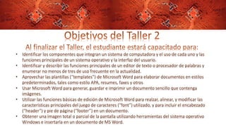 • Identificar los componentes que integran un sistema de computadora y el uso de cada uno y las
funciones principales de un sistema operativo y la interfaz del usuario.
• Identificar y describir las funciones principales de un editor de texto o procesador de palabras y
enumerar no menos de tres de uso frecuente en la actualidad.
• Aprovechar las plantillas (“templates”) de Microsoft Word para elaborar documentos en estilos
predeterminados, tales como estilo APA, resumes, faxes y otros
• Usar Microsoft Word para generar, guardar e imprimir un documento sencillo que contenga
imágenes.
• Utilizar las funciones básicas de edición de Microsoft Word para realzar, alinear, y modificar las
características principales del juego de caracteres (“font”) utilizado, y para incluir el encabezado
(“header”) y pie de página (“footer”) en un documento.
• Obtener una imagen total o parcial de la pantalla utilizando herramientas del sistema operativo
Windows e insertarla en un documento de MS Word.
 
