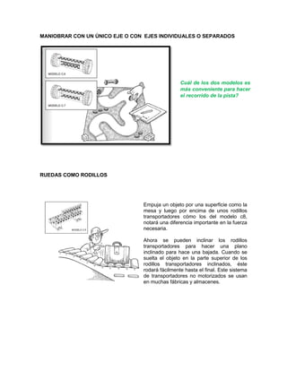 MANIOBRAR CON UN ÚNICO EJE O CON EJES INDIVIDUALES O SEPARADOS
RUEDAS COMO RODILLOS
Empuja un objeto por una superficie como la
mesa y luego por encima de unos rodillos
transportadores cómo los del modelo c8,
notará una diferencia importante en la fuerza
necesaria.
Ahora se pueden inclinar los rodillos
transportadores para hacer una plano
inclinado para hace una bajada. Cuando se
suelta el objeto en la parte superior de los
rodillos transportadores inclinados, éste
rodará fácilmente hasta el final. Este sistema
de transportadores no motorizados se usan
en muchas fábricas y almacenes.
Cuál de los dos modelos es
más conveniente para hacer
el recorrido de la pista?
 