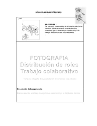 SOLUCIONANDO PROBLEMAS
PROBLEMA 1.
Se necesita una manera de subir el automóvil al
camión; se debe diseñar un artefacto con
manivela que pueda desplazar el auto por la
rampa del camión con poco esfuerzo
.
Toma una fotografía de sus estudiantes desarrollando esta actividad
Descripción de la experiencia.
Exprese aquí los aciertos y desacierto que presentaron en la distribución de roles
FOTOGRAFIA
Distribución de roles
Trabajo colaborativo
 