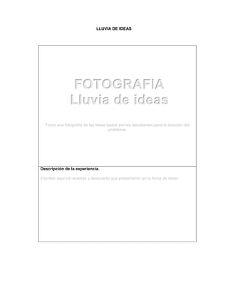 LLUVIA DE IDEAS
Toma una fotografía de las ideas dadas por los estudiantes para la solución del
problema.
Descripción de la experiencia.
Exprese aquí los aciertos y desacierto que presentaron en la lluvia de ideas.
FOTOGRAFIA
Lluvia de ideas
 