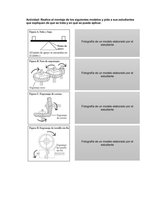 Actividad: Realice el montaje de los siguientes modelos y pida a sus estudiantes
que expliquen de que se trata y en qué se puede aplicar.
Fotografía de un modelo elaborado por el
estudiante
Fotografía de un modelo elaborado por el
estudiante
Fotografía de un modelo elaborado por el
estudiante
Fotografía de un modelo elaborado por el
estudiante
 