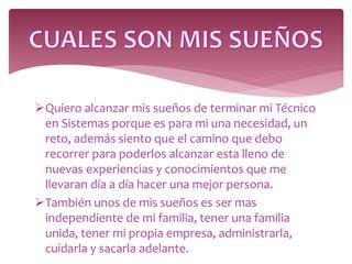 Quiero alcanzar mis sueños de terminar mi Técnico
en Sistemas porque es para mi una necesidad, un
reto, además siento que el camino que debo
recorrer para poderlos alcanzar esta lleno de
nuevas experiencias y conocimientos que me
llevaran día a día hacer una mejor persona.
También unos de mis sueños es ser mas
independiente de mi familia, tener una familia
unida, tener mi propia empresa, administrarla,
cuidarla y sacarla adelante.
 