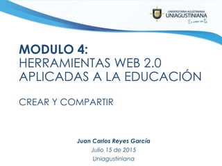 MODULO 4:
HERRAMIENTAS WEB 2.0
APLICADAS A LA EDUCACIÓN
CREAR Y COMPARTIR
Juan Carlos Reyes García
Julio 15 de 2015
Uniagustiniana
 