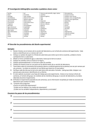 3º Investigación bibliográfica asociadas a palabras claves como:

Semilla.                 pH                        Color de suelo (amarillo, negro, rojizos,   Gimnospermas.
Brote.                   Humedad.                  castaños)                                   Esquejes de brote.
Almácigo.                Sales solubles.           Material orgánico.                          Esquejes ramas tiernas.
Dicotiledóneo.           Óxido de fierro libre.    Hoja.                                       Esquejes ramas semilignificadas.
Monocotiledónea          Materia orgánica.         Tallo                                       Esquejes ramas lignificadas.
Germinación.             Óxido amorfo.             Dispersión.                                 Hipocotíleo.
Crecimiento.             Intercambio iónico.       Embrión o germen.                           Bráctea.
Turgencia.               Alúmina.                  Gémula o talluelo.                          Perianto.
Minerales.               Permeabilidad             Radícula.                                   Humus.
Agua estructural         Capilaridad               Plántula.                                   Porosidad.
Agua gravitacional.      Tenacidad                 Cotiledones.                                Densidad.
Agua capilar.            Cohesión.                 Albumen.                                    Fruto.
Agua hidroscópica.       Irradiación solar.        Tegumento.                                  Angiospermas.
Sílice.                  Fertilidad.               Endospermo                                  Grado de fertilidad.
Arena.                   Irrigación.               Coníferas                                   Suelo oscuro.
Greda.                   Drenaje.                  Hierbas.                                    Cal.




4ª Describe los procedimientos del diseño experimental.

Ejemplo:
     1.  Rotule 4 tiestos con el número de la sección del laboratorio y con la fecha de comienzo del experimento. Cada
         tiesto se identificará con un número del 1 al 4.
     2. Coloque un pedazo de papel en el fondo de cada tiesto para evitar que la tierra se pierda, y añada la misma
         cantidad de tierra a cada tiesto.
     3. Añada la misma cantidad de agua a cada tiesto, hasta que la tierra se sature.
     4. Coloque las semillas como se ilustra en la Figura…
     5. Coloque aproximadamente 1 cm de tierra sobre las semillas.
     6. Coloque los tiestos al azar en una jaula con los demás tiestos de su sección de laboratorio.
     7. Tome datos sobre el crecimiento de las plantas (altura y condición general de las plantas) una vez por semana por
         seis semanas. Los datos se anotarán en una libreta que estará en el invernadero.
     8. Verifique cada dos días que la tierra de cada tiesto esté saturada o húmeda. Cada grupo debe designar una
         persona para esta tarea e identificarla en su informe.
     9. En este capítulo se proveen unas hojas de trabajo para este experimento. Anote en las mismas la fecha de
         comienzo, el número del grupo, los nombres de los miembros del grupo, la sección de laboratorio y los datos
         obtenidos durante el experimento.
     10. Al finalizar el experimento (pasadas las seis semanas), use la información recopilada por todas las secciones de
         laboratorio para analizar los datos.
     11. Conteste estas preguntas:
         ¿Cuál es el control del experimento?
          ¿Cuáles son las réplicas y los niveles de tratamiento?
          ¿Cuáles son las variables independiente, dependiente y controlada?

Enumera los pasos de los procedimientos:
     1. ___________________________________________________________________
        ___________________________________________________________________
     2. .__________________________________________________________________
           ___________________________________________________________________
     3. .__________________________________________________________________
           ___________________________________________________________________

     4. ___________________________________________________________________
           ___________________________________________________________________
 