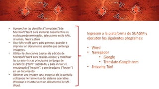 • Aprovechar las plantillas (“templates”) de
Microsoft Word para elaborar documentos en
estilos predeterminados, tales como estilo APA,
resumes, faxes y otros
• Usar Microsoft Word para generar, guardar e
imprimir un documento sencillo que contenga
imágenes.
• Utilizar las funciones básicas de edición de
Microsoft Word para realzar, alinear, y modificar
las características principales del juego de
caracteres (“font”) utilizado, y para incluir el
encabezado (“header”) y pie de página (“footer”)
en un documento.
• Obtener una imagen total o parcial de la pantalla
utilizando herramientas del sistema operativo
Windows e insertarla en un documento de MS
Word.
 