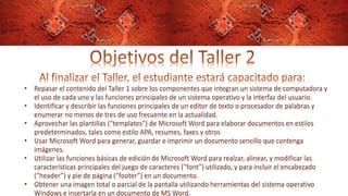 • Repasar el contenido del Taller 1 sobre los componentes que integran un sistema de computadora y
el uso de cada uno y las funciones principales de un sistema operativo y la interfaz del usuario.
• Identificar y describir las funciones principales de un editor de texto o procesador de palabras y
enumerar no menos de tres de uso frecuente en la actualidad.
• Aprovechar las plantillas (“templates”) de Microsoft Word para elaborar documentos en estilos
predeterminados, tales como estilo APA, resumes, faxes y otros
• Usar Microsoft Word para generar, guardar e imprimir un documento sencillo que contenga
imágenes.
• Utilizar las funciones básicas de edición de Microsoft Word para realzar, alinear, y modificar las
características principales del juego de caracteres (“font”) utilizado, y para incluir el encabezado
(“header”) y pie de página (“footer”) en un documento.
• Obtener una imagen total o parcial de la pantalla utilizando herramientas del sistema operativo
Windows e insertarla en un documento de MS Word.
 