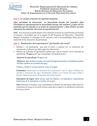 Dirección Departamental de Educación de Cabañas.
Unidad de Asistencia Técnica.
Red de docentes de Educación Parvularia.
Taller II. Experimentos en el Nivel de Educación Parvularia
Elaborado por: Nancy Margaret Gutiérrez. 3
Actv 2. En parejas, responder las siguientes preguntas:
¿Qué actividades de observación ha desarrollado durante este semestre? ¿Qué
actividades de experimentación ha desarrollado durante este semestre? ¿Cuáles son los
materiales que ha colocado en su rincón de experimentación? ¿ Qué criterios uso para
seleccionar los materiales del rincón de experimentación?
Nota: Si la mayoría de participantes no ha utilizado el rincón de experimentación durante
el semestre , recordarles que en la página 64 del Programa de Educación y Desarrollo
Integral, se propone la estrategia de los rincones, como una metodología lúdica para el
desarrollo de las situaciones de aprendizaje.
Actv 3. Realización del experimento:” ¿La botella está vacía?”
 Solicitar a un participante que pase al frente y colabore con la realización del
experimento, indicarle que debe seguir las indicaciones.
 Después de realizado el experimento explicar que este se vincula con la situación de
aprendizaje “El agua y yo” que corresponde a la edad de 4 años –
Situación de aprendizaje: El agua y yo.
Objetivos: Que el niño y la niña, con ayuda del agente educativo y la familia, puedan:
Percibir cambios en el estado del agua.
Valorar y cuidar el recurso natural como es el agua.
Contenidos: Observación de elementos de la naturaleza, como el agua. Utilidad, uso
racional y valoración del agua. Percibiendo cambios en el estado del agua: sólido y
líquido. Observación de los fenómenos del medio natural.
Indicadores de Logro: Emite juicios ante los objetos y la naturaleza• Experimenta
fenómenos de la naturaleza y eventos con ayuda.
Nota: Recordar al finalizar cada experimento la docente de parvularia debe hacer un
comentario en el que se recuerde el paso a paso que se siguió y se establezcan relaciones
de causa y efecto.
 