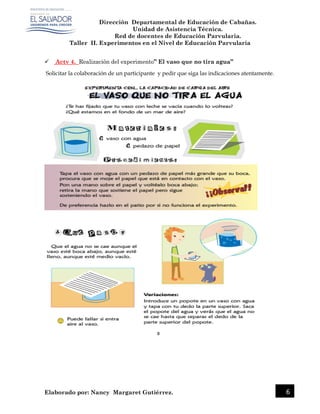 Dirección Departamental de Educación de Cabañas.
Unidad de Asistencia Técnica.
Red de docentes de Educación Parvularia.
Taller II. Experimentos en el Nivel de Educación Parvularia
Elaborado por: Nancy Margaret Gutiérrez. 6
 Actv 4. Realización del experimento” El vaso que no tira agua”
Solicitar la colaboración de un participante y pedir que siga las indicaciones atentamente.
 